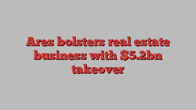 Ares bolsters real estate business with $5.2bn takeover