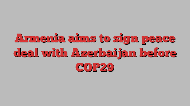 Armenia aims to sign peace deal with Azerbaijan before COP29