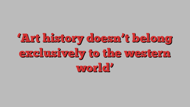 ‘Art history doesn’t belong exclusively to the western world’