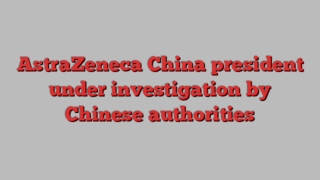 AstraZeneca China president under investigation by Chinese authorities