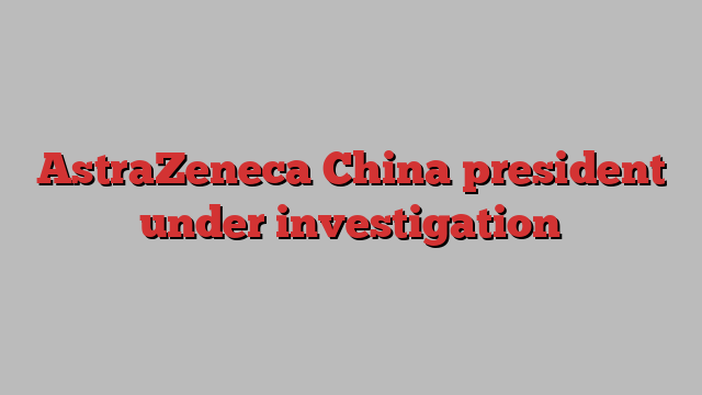 AstraZeneca China president under investigation