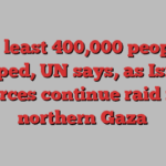 At least 400,000 people trapped, UN says, as Israeli forces continue raid in northern Gaza