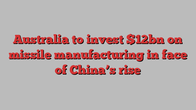 Australia to invest $12bn on missile manufacturing in face of China’s rise