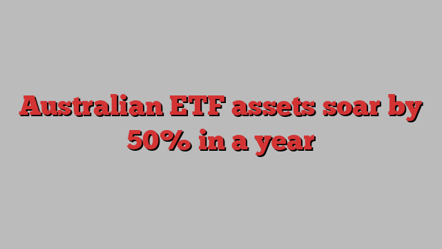 Australian ETF assets soar by 50% in a year