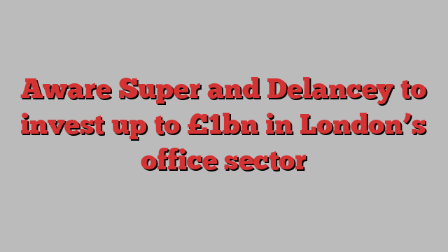 Aware Super and Delancey to invest up to £1bn in London’s office sector