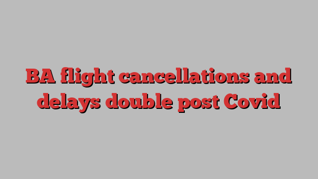 BA flight cancellations and delays double post Covid