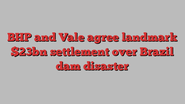 BHP and Vale agree landmark $23bn settlement over Brazil dam disaster