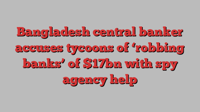 Bangladesh central banker accuses tycoons of ‘robbing banks’ of $17bn with spy agency help