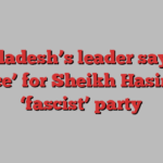 Bangladesh’s leader says ‘no place’ for Sheikh Hasina’s ‘fascist’ party