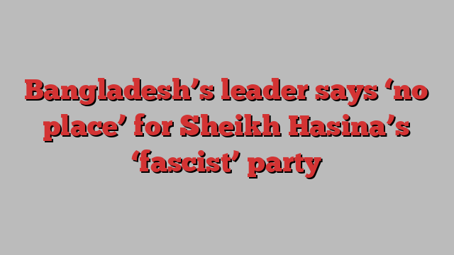 Bangladesh’s leader says ‘no place’ for Sheikh Hasina’s ‘fascist’ party