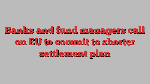 Banks and fund managers call on EU to commit to shorter settlement plan