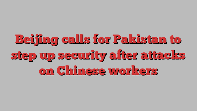 Beijing calls for Pakistan to step up security after attacks on Chinese workers