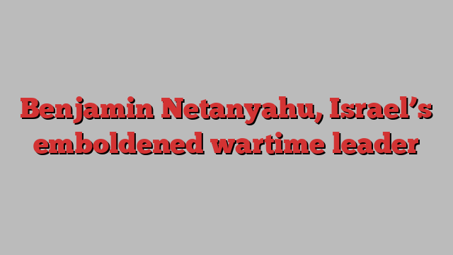 Benjamin Netanyahu, Israel’s emboldened wartime leader