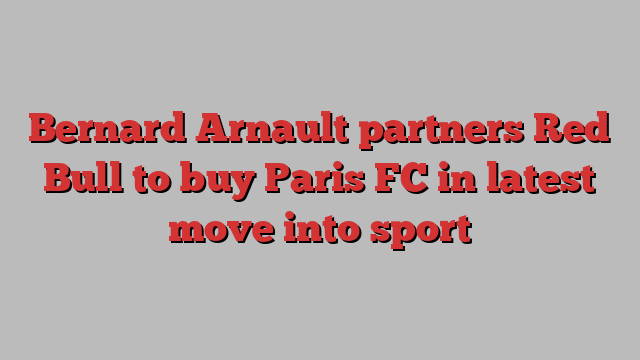 Bernard Arnault partners Red Bull to buy Paris FC in latest move into sport