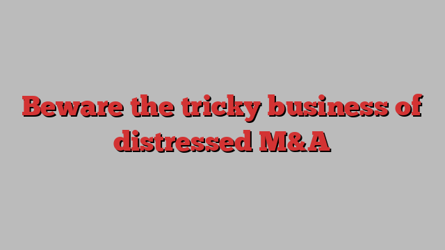 Beware the tricky business of distressed M&A