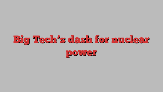 Big Tech’s dash for nuclear power