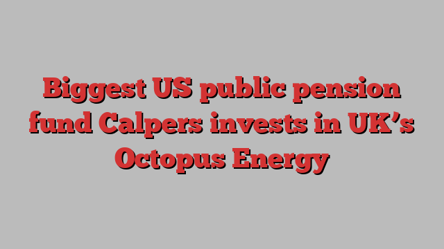 Biggest US public pension fund Calpers invests in UK’s Octopus Energy