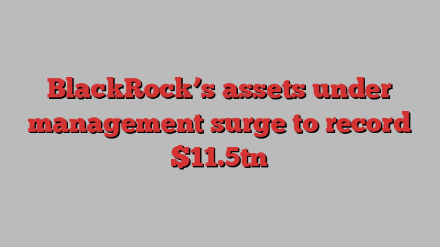 BlackRock’s assets under management surge to record $11.5tn