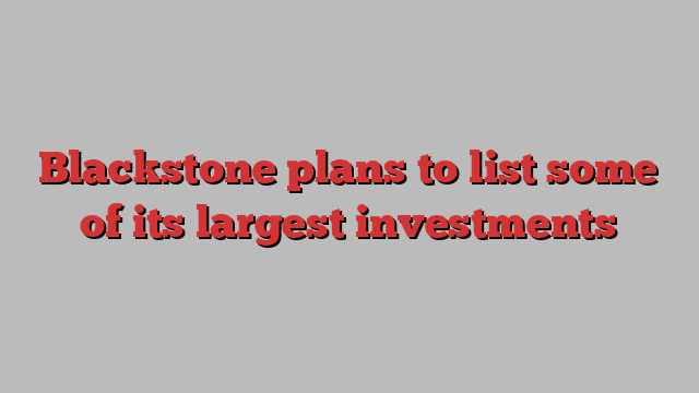 Blackstone plans to list some of its largest investments