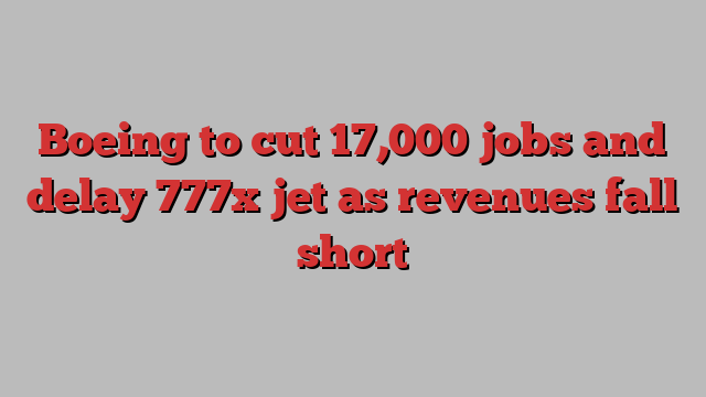 Boeing to cut 17,000 jobs and delay 777x jet as revenues fall short