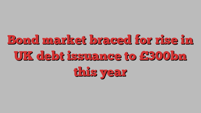 Bond market braced for rise in UK debt issuance to £300bn this year