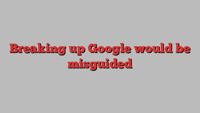 Breaking up Google would be misguided