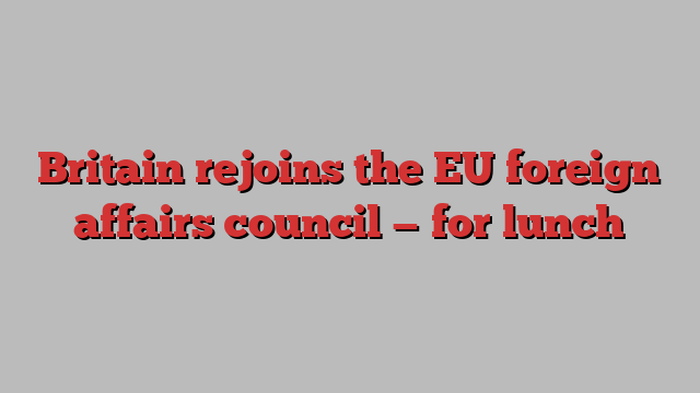 Britain rejoins the EU foreign affairs council — for lunch