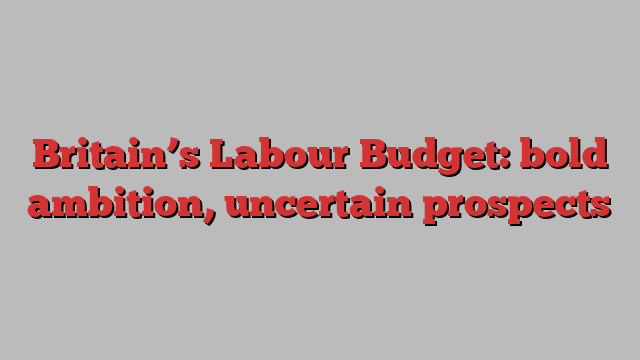 Britain’s Labour Budget: bold ambition, uncertain prospects