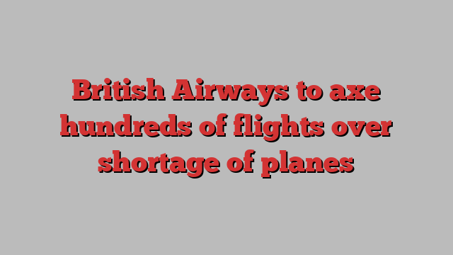 British Airways to axe hundreds of flights over shortage of planes