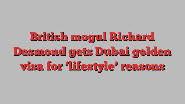 British mogul Richard Desmond gets Dubai golden visa for ‘lifestyle’ reasons