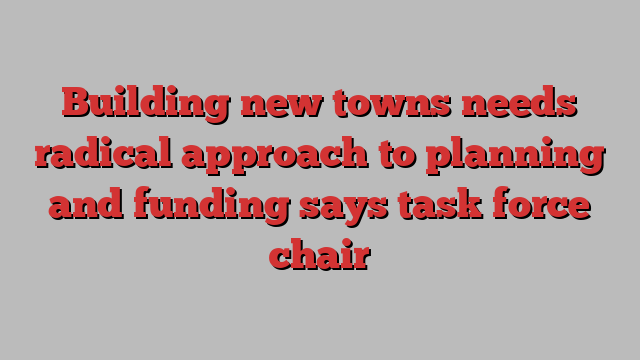 Building new towns needs radical approach to planning and funding says task force chair