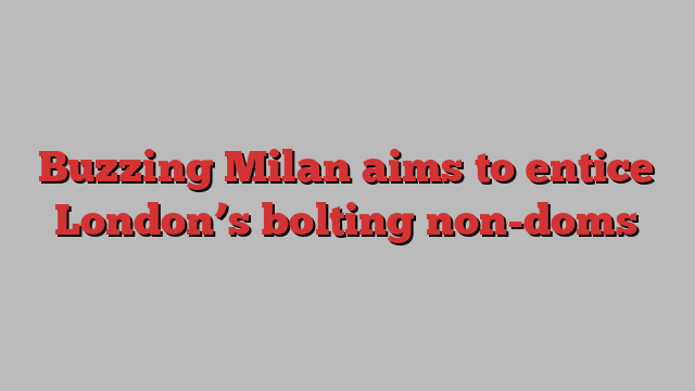 Buzzing Milan aims to entice London’s bolting non-doms