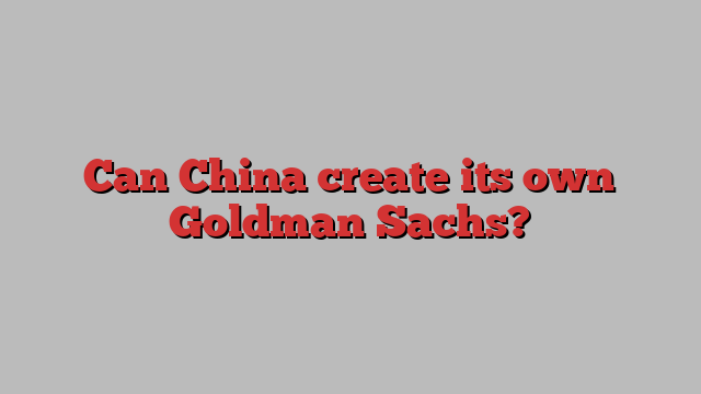 Can China create its own Goldman Sachs?