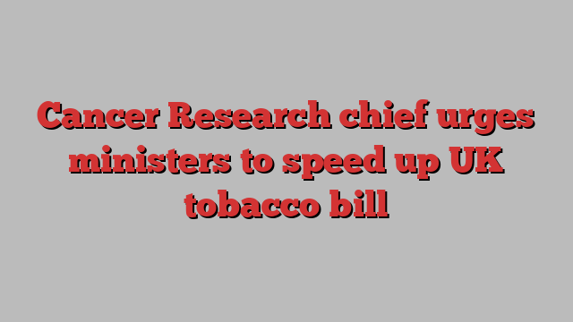 Cancer Research chief urges ministers to speed up UK tobacco bill