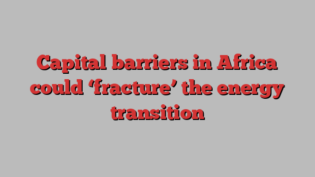 Capital barriers in Africa could ‘fracture’ the energy transition