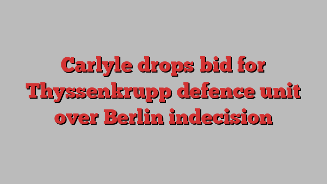 Carlyle drops bid for Thyssenkrupp defence unit over Berlin indecision