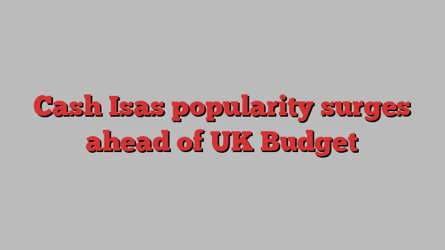 Cash Isas popularity surges ahead of UK Budget