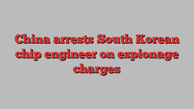 China arrests South Korean chip engineer on espionage charges