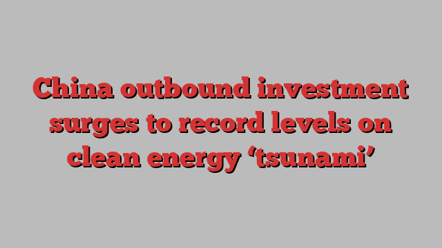 China outbound investment surges to record levels on clean energy ‘tsunami’