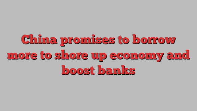 China promises to borrow more to shore up economy and boost banks