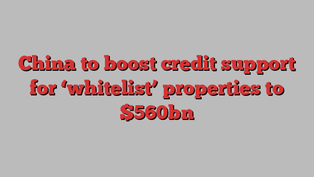 China to boost credit support for ‘whitelist’ properties to $560bn