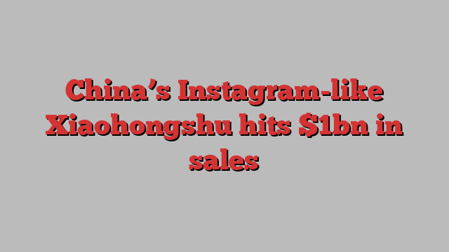 China’s Instagram-like Xiaohongshu hits $1bn in sales