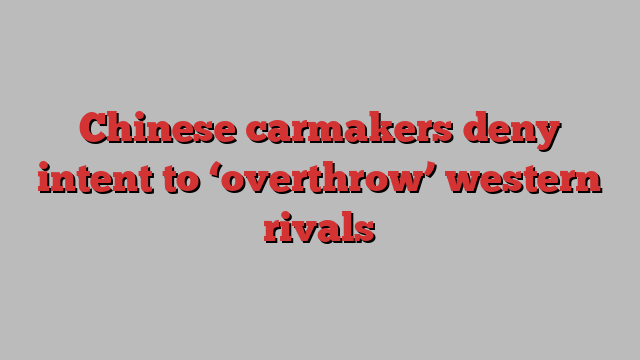 Chinese carmakers deny intent to ‘overthrow’ western rivals