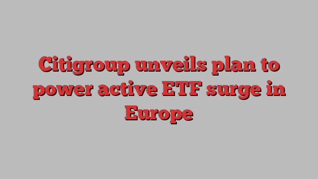 Citigroup unveils plan to power active ETF surge in Europe