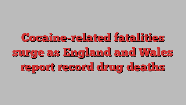 Cocaine-related fatalities surge as England and Wales report record drug deaths