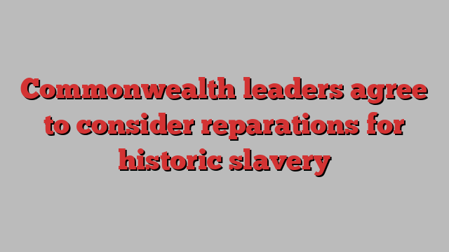 Commonwealth leaders agree to consider reparations for historic slavery