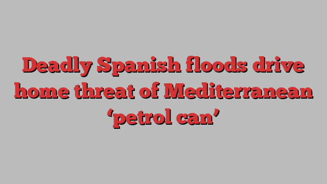 Deadly Spanish floods drive home threat of Mediterranean ‘petrol can’