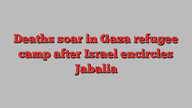 Deaths soar in Gaza refugee camp after Israel encircles Jabalia