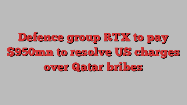 Defence group RTX to pay $950mn to resolve US charges over Qatar bribes