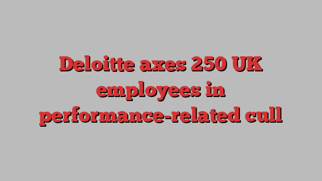 Deloitte axes 250 UK employees in performance-related cull